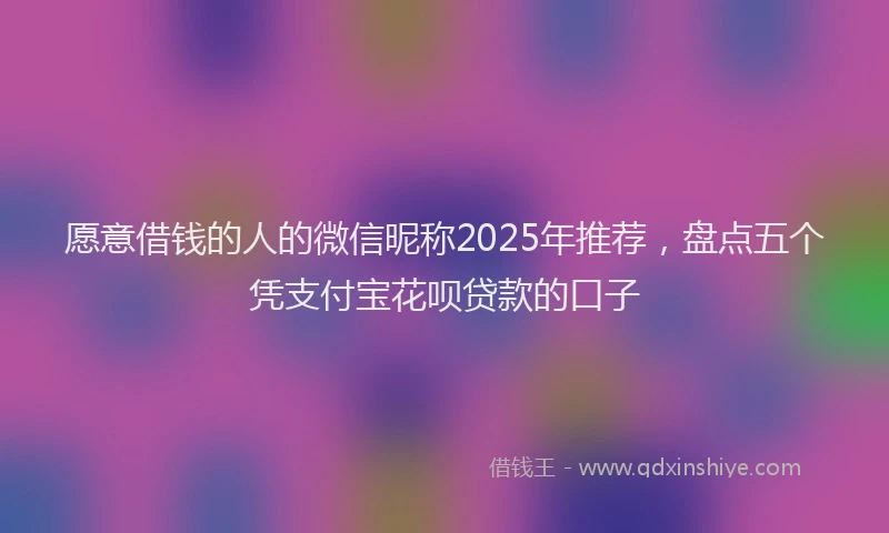 愿意借钱的人的微信昵称2025年推荐，盘点五个凭支付宝花呗贷款的口子