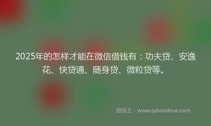 2025年的怎样才能在微信借钱有：功夫贷、安逸花、快贷通、随身贷、微粒贷等。