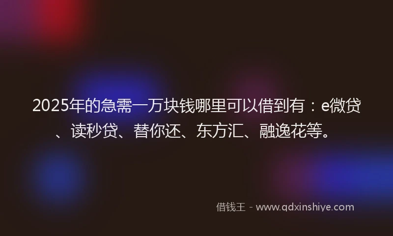 2025年的急需一万块钱哪里可以借到有：e微贷、读秒贷、替你还、东方汇、融逸花等。