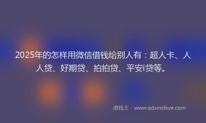 2025年的怎样用微信借钱给别人有：超人卡、人人贷、好期贷、拍拍贷、平安i贷等。