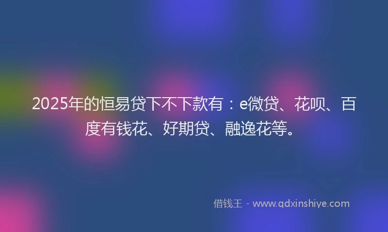 2025年的恒易贷下不下款有：e微贷、花呗、百度有钱花、好期贷、融逸花等。