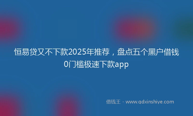 恒易贷又不下款2025年推荐，盘点五个黑户借钱0门槛极速下款app