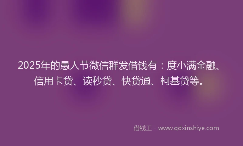 2025年的愚人节微信群发借钱有：度小满金融、信用卡贷、读秒贷、快贷通、柯基贷等。
