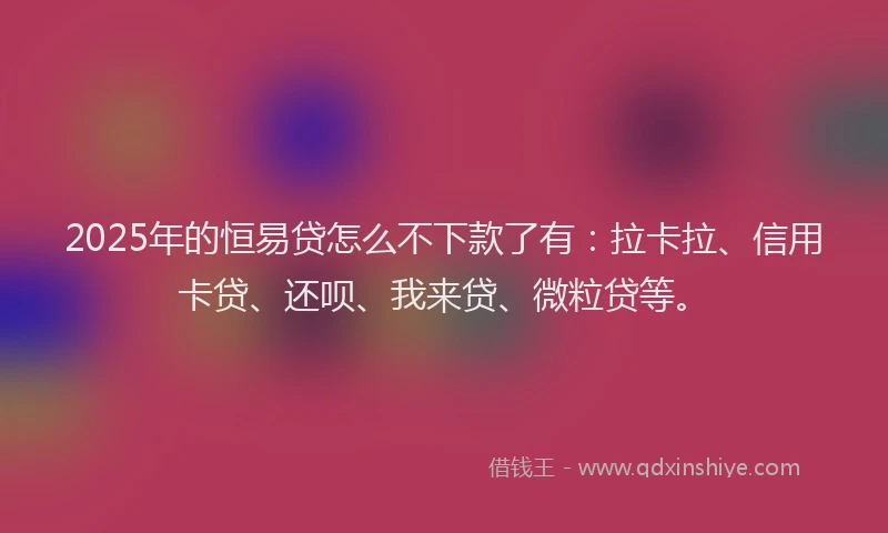 2025年的恒易贷怎么不下款了有：拉卡拉、信用卡贷、还呗、我来贷、微粒贷等。