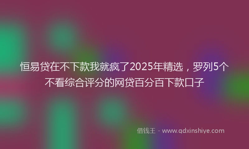 恒易贷在不下款我就疯了2025年精选，罗列5个不看综合评分的网贷百分百下款口子
