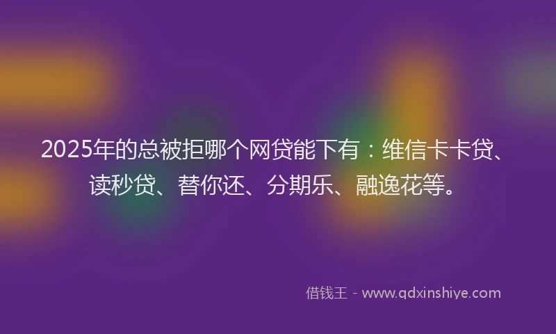 2025年的总被拒哪个网贷能下有：维信卡卡贷、读秒贷、替你还、分期乐、融逸花等。