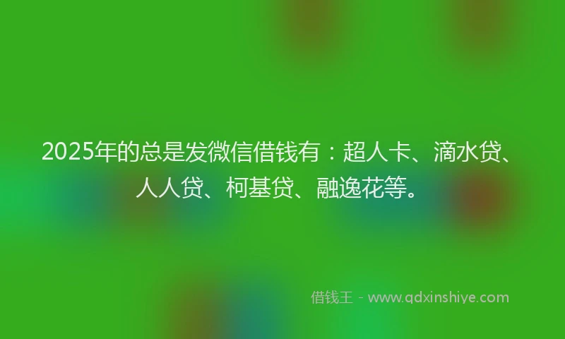 2025年的总是发微信借钱有：超人卡、滴水贷、人人贷、柯基贷、融逸花等。