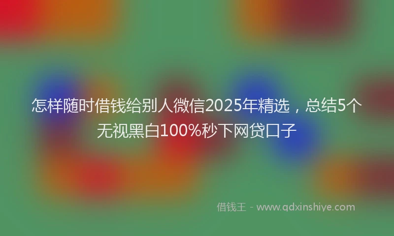 怎样随时借钱给别人微信2025年精选，总结5个无视黑白100%秒下网贷口子