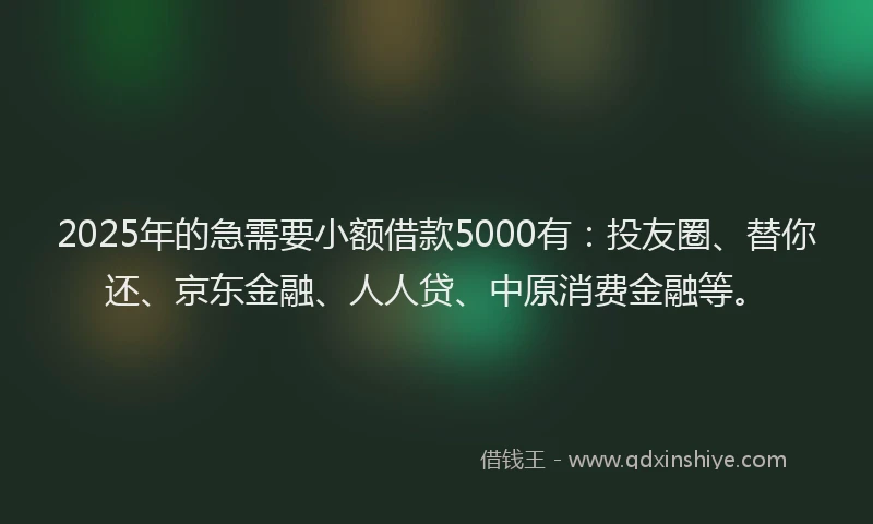 2025年的急需要小额借款5000有：投友圈、替你还、京东金融、人人贷、中原消费金融等。