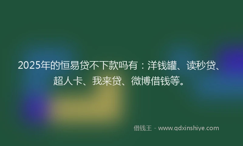 2025年的恒易贷不下款吗有：洋钱罐、读秒贷、超人卡、我来贷、微博借钱等。