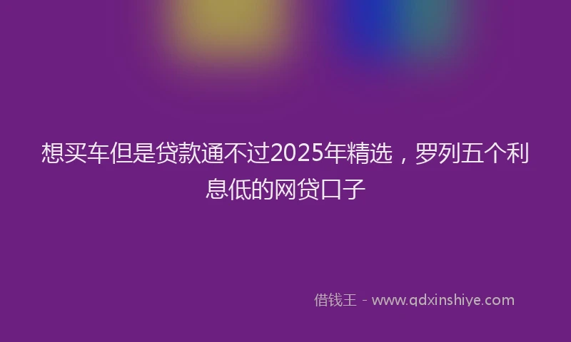 想买车但是贷款通不过2025年精选，罗列五个利息低的网贷口子