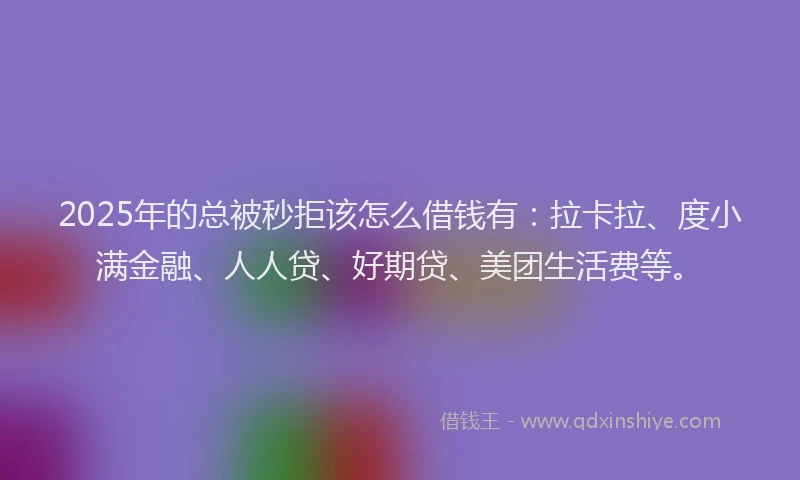 2025年的总被秒拒该怎么借钱有：拉卡拉、度小满金融、人人贷、好期贷、美团生活费等。