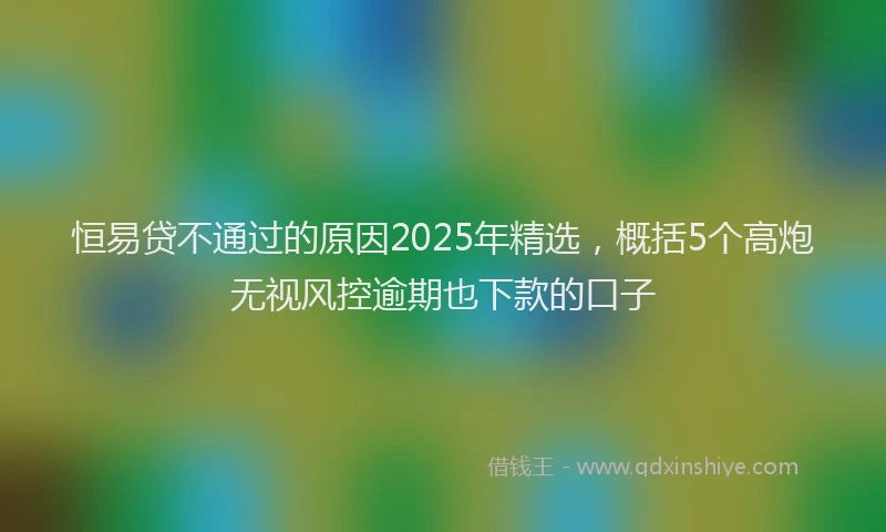 恒易贷不通过的原因2025年精选，概括5个高炮无视风控逾期也下款的口子
