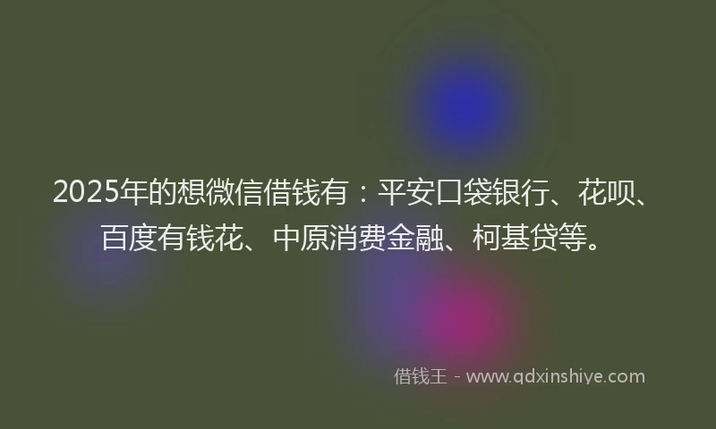 2025年的想微信借钱有：平安口袋银行、花呗、百度有钱花、中原消费金融、柯基贷等。