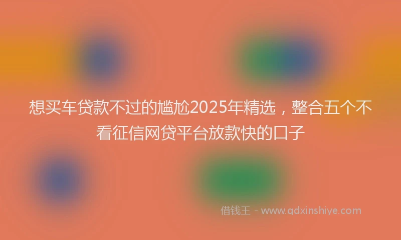 想买车贷款不过的尴尬2025年精选，整合五个不看征信网贷平台放款快的口子