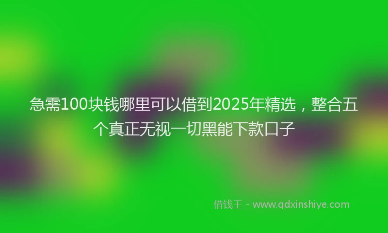 急需100块钱哪里可以借到2025年精选，整合五个真正无视一切黑能下款口子