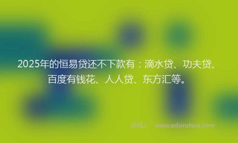 2025年的恒易贷还不下款有：滴水贷、功夫贷、百度有钱花、人人贷、东方汇等。