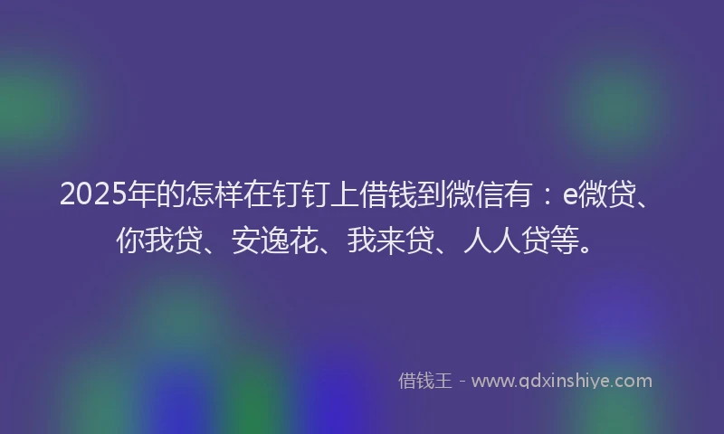 2025年的怎样在钉钉上借钱到微信有：e微贷、你我贷、安逸花、我来贷、人人贷等。