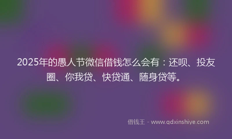 2025年的愚人节微信借钱怎么会有：还呗、投友圈、你我贷、快贷通、随身贷等。