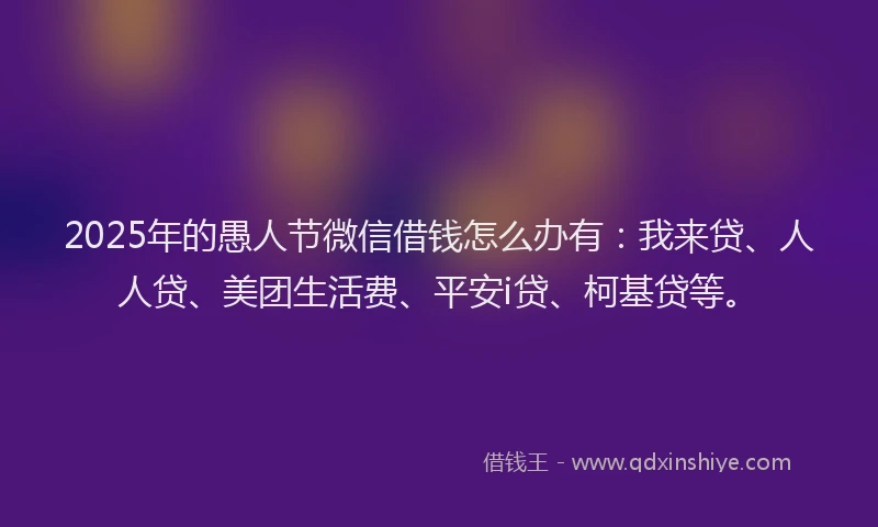 2025年的愚人节微信借钱怎么办有：我来贷、人人贷、美团生活费、平安i贷、柯基贷等。