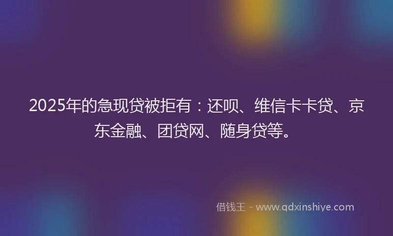 2025年的急现贷被拒有：还呗、维信卡卡贷、京东金融、团贷网、随身贷等。