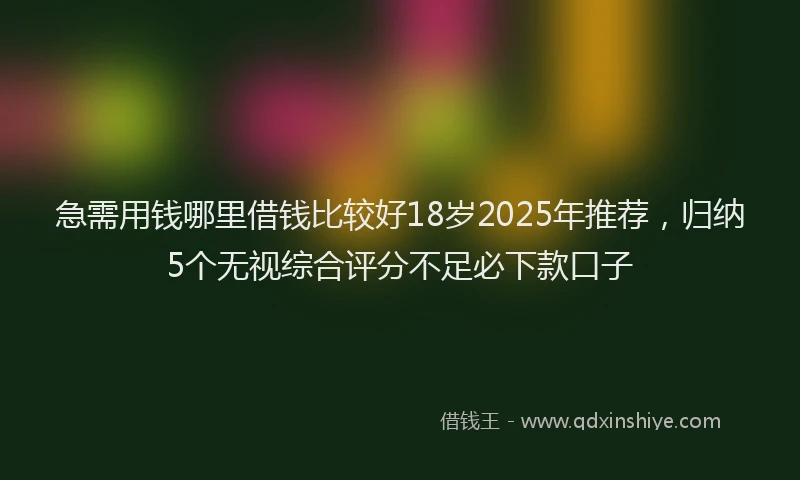 急需用钱哪里借钱比较好18岁2025年推荐，归纳5个无视综合评分不足必下款口子