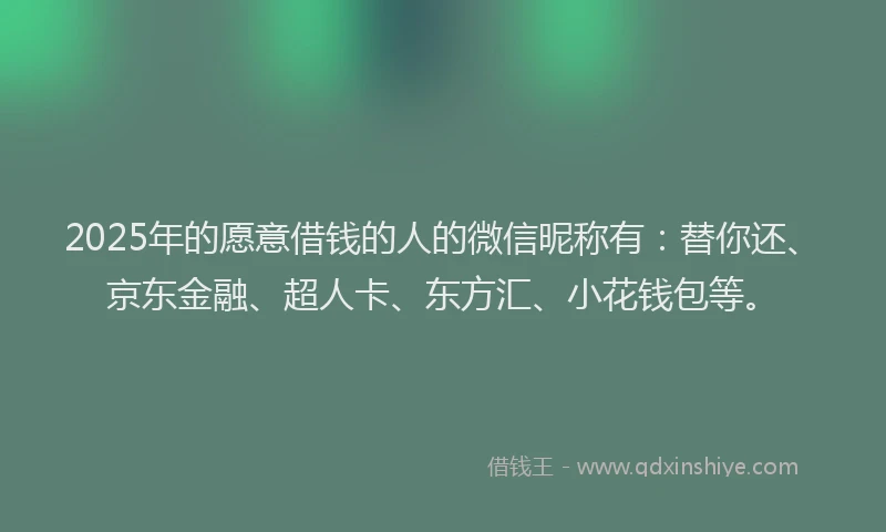 2025年的愿意借钱的人的微信昵称有：替你还、京东金融、超人卡、东方汇、小花钱包等。