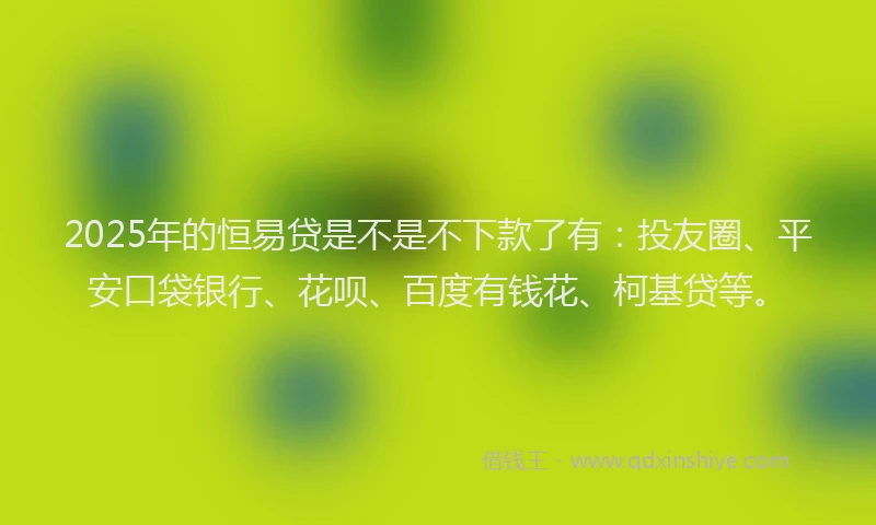 2025年的恒易贷是不是不下款了有：投友圈、平安口袋银行、花呗、百度有钱花、柯基贷等。