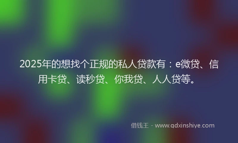 2025年的想找个正规的私人贷款有：e微贷、信用卡贷、读秒贷、你我贷、人人贷等。