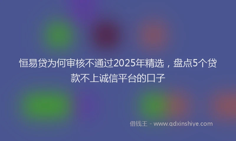 恒易贷为何审核不通过2025年精选，盘点5个贷款不上诚信平台的口子