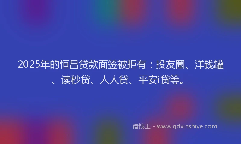 2025年的恒昌贷款面签被拒有：投友圈、洋钱罐、读秒贷、人人贷、平安i贷等。