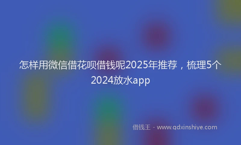 怎样用微信借花呗借钱呢2025年推荐，梳理5个2024放水app