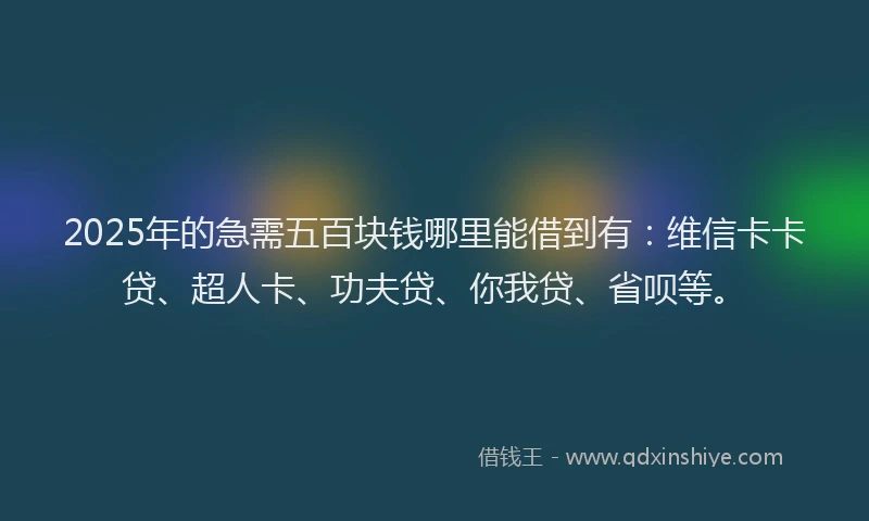 2025年的急需五百块钱哪里能借到有：维信卡卡贷、超人卡、功夫贷、你我贷、省呗等。