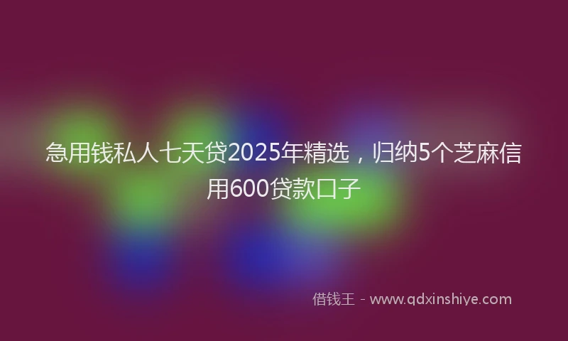 急用钱私人七天贷2025年精选，归纳5个芝麻信用600贷款口子