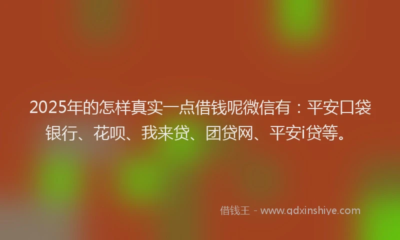 2025年的怎样真实一点借钱呢微信有：平安口袋银行、花呗、我来贷、团贷网、平安i贷等。