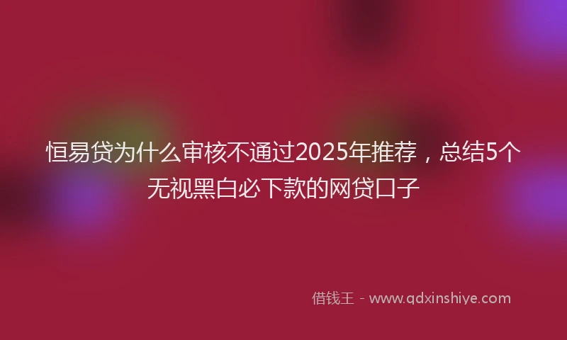 恒易贷为什么审核不通过2025年推荐，总结5个无视黑白必下款的网贷口子