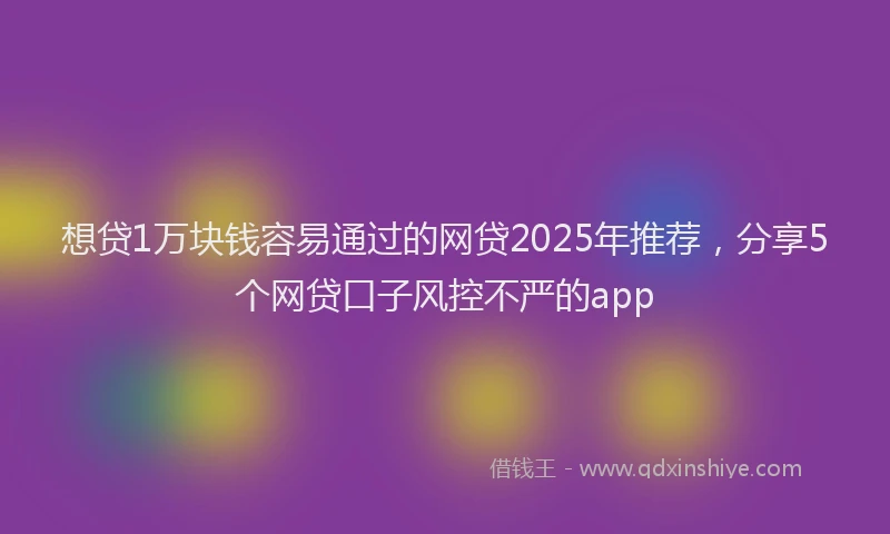 想贷1万块钱容易通过的网贷2025年推荐，分享5个网贷口子风控不严的app