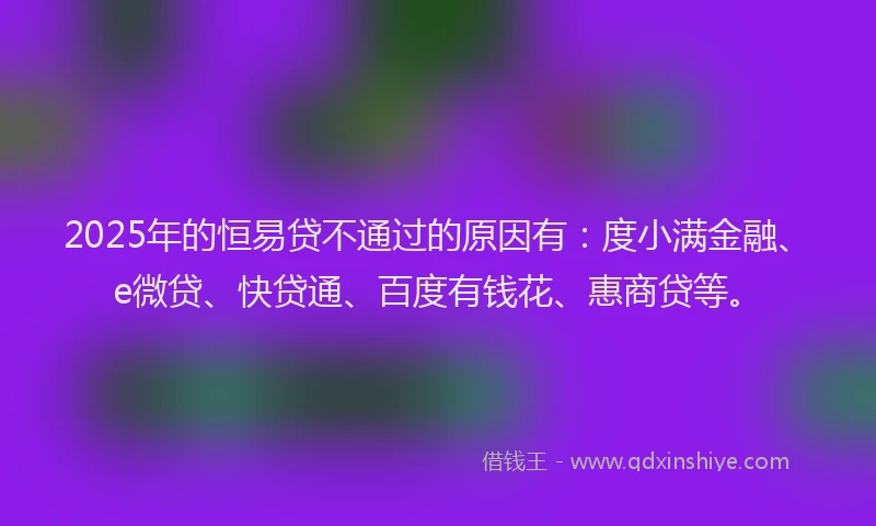 2025年的恒易贷不通过的原因有：度小满金融、e微贷、快贷通、百度有钱花、惠商贷等。