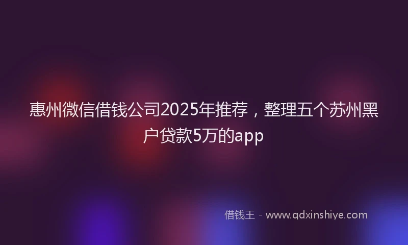 惠州微信借钱公司2025年推荐，整理五个苏州黑户贷款5万的app