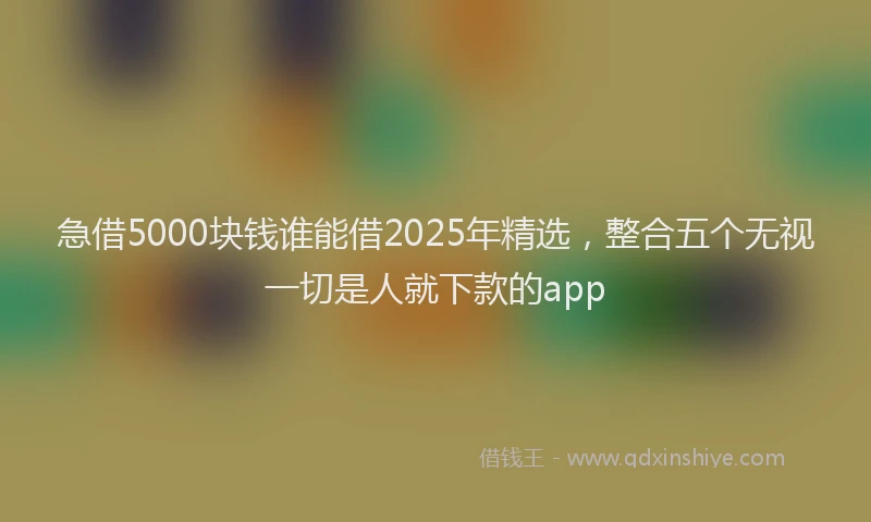急借5000块钱谁能借2025年精选，整合五个无视一切是人就下款的app