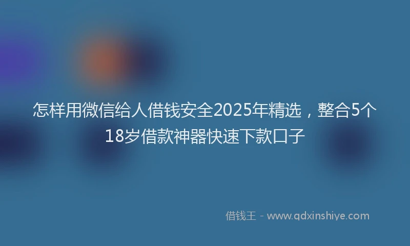 怎样用微信给人借钱安全2025年精选，整合5个18岁借款神器快速下款口子