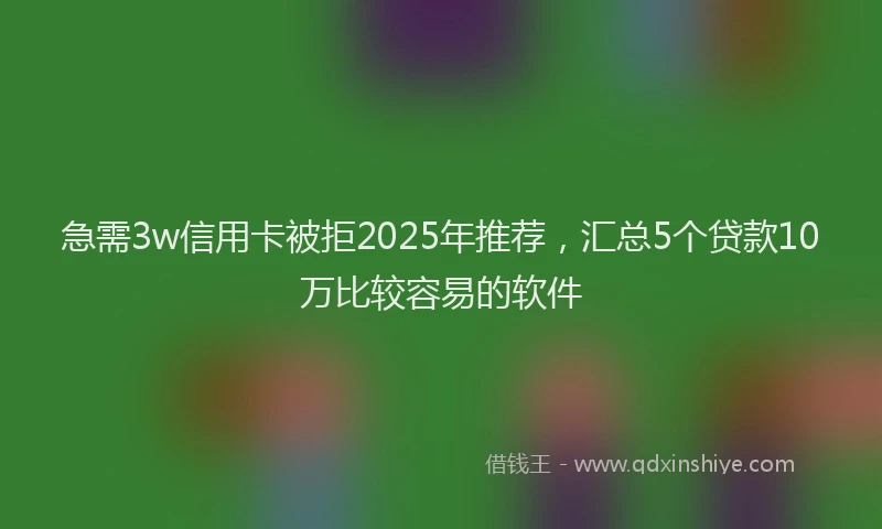 急需3w信用卡被拒2025年推荐，汇总5个贷款10万比较容易的软件