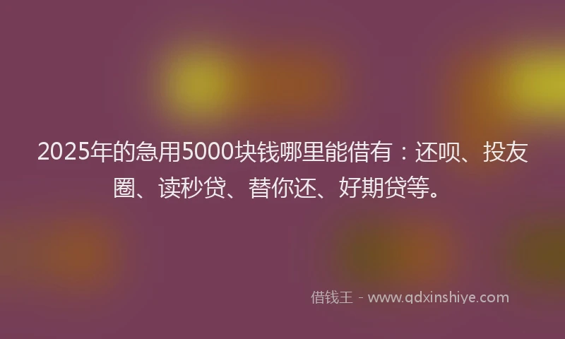 2025年的急用5000块钱哪里能借有：还呗、投友圈、读秒贷、替你还、好期贷等。