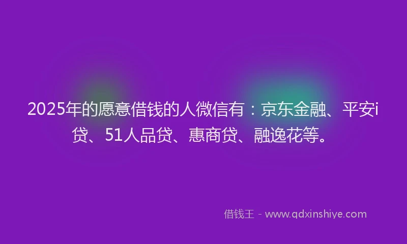 2025年的愿意借钱的人微信有：京东金融、平安i贷、51人品贷、惠商贷、融逸花等。