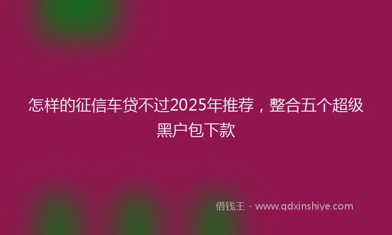 怎样的征信车贷不过2025年推荐，整合五个超级黑户包下款