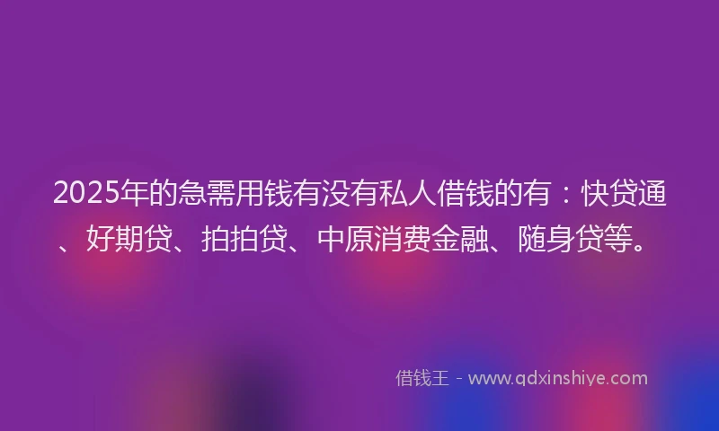 2025年的急需用钱有没有私人借钱的有：快贷通、好期贷、拍拍贷、中原消费金融、随身贷等。