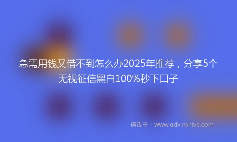 急需用钱又借不到怎么办2025年推荐，分享5个无视征信黑白100%秒下口子