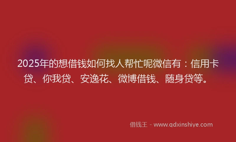 2025年的想借钱如何找人帮忙呢微信有：信用卡贷、你我贷、安逸花、微博借钱、随身贷等。
