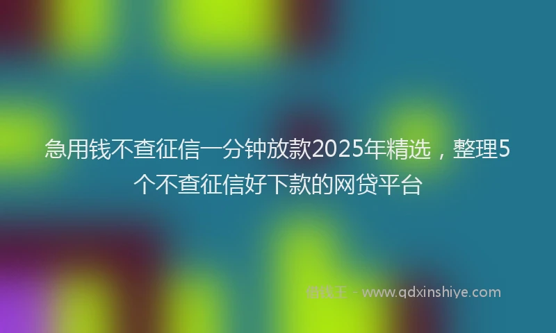 急用钱不查征信一分钟放款2025年精选，整理5个不查征信好下款的网贷平台