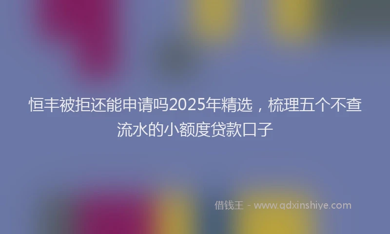 恒丰被拒还能申请吗2025年精选，梳理五个不查流水的小额度贷款口子